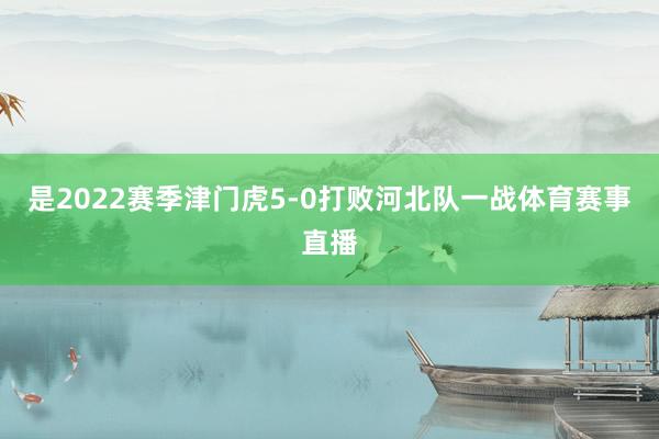 是2022赛季津门虎5-0打败河北队一战体育赛事直播