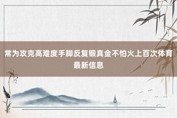 常为攻克高难度手脚反复锻真金不怕火上百次体育最新信息