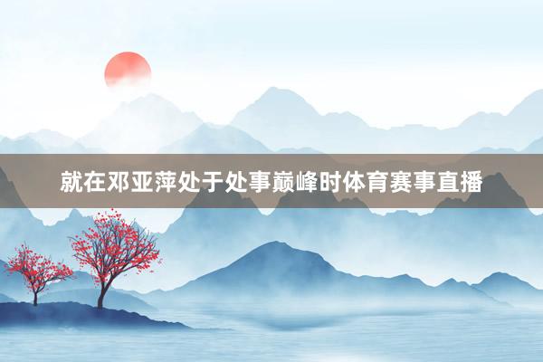 就在邓亚萍处于处事巅峰时体育赛事直播