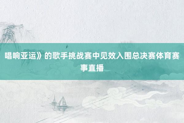 唱响亚运》的歌手挑战赛中见效入围总决赛体育赛事直播