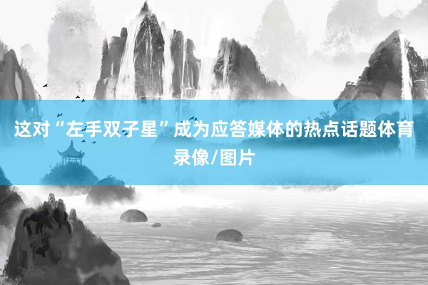 这对“左手双子星”成为应答媒体的热点话题体育录像/图片