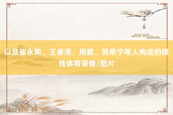 以及崔永熙、王睿泽、周鹏、贺希宁等人构成的锋线体育录像/图片