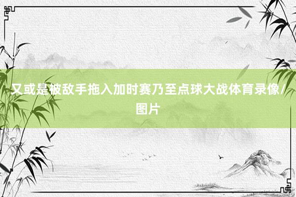 又或是被敌手拖入加时赛乃至点球大战体育录像/图片