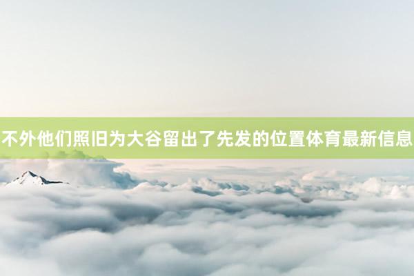 不外他们照旧为大谷留出了先发的位置体育最新信息