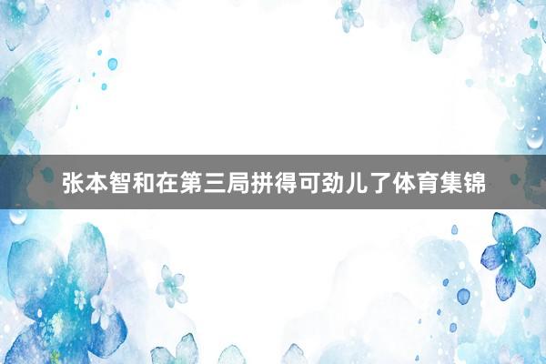 张本智和在第三局拼得可劲儿了体育集锦