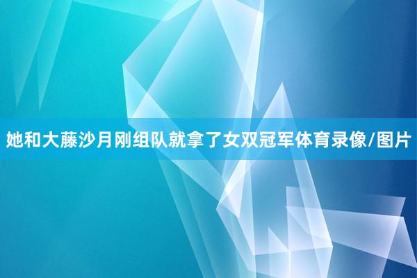 她和大藤沙月刚组队就拿了女双冠军体育录像/图片