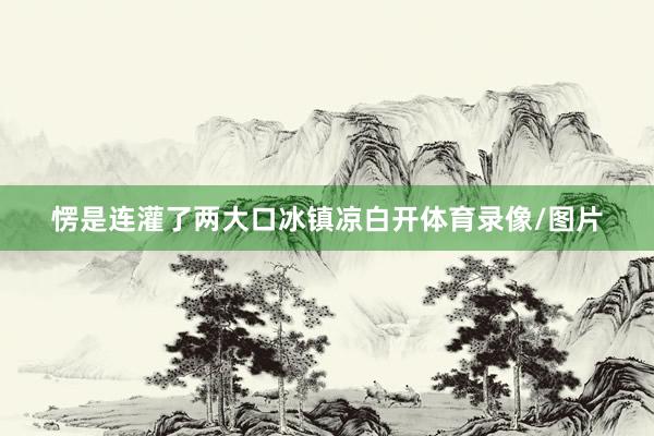 愣是连灌了两大口冰镇凉白开体育录像/图片