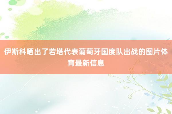伊斯科晒出了若塔代表葡萄牙国度队出战的图片体育最新信息