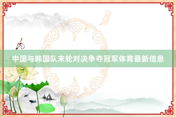 中国与韩国队末轮对决争夺冠军体育最新信息