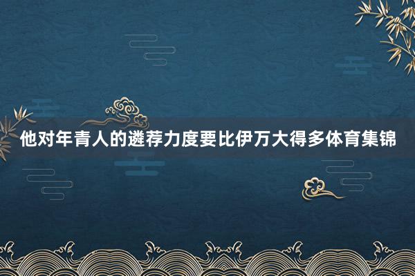他对年青人的遴荐力度要比伊万大得多体育集锦