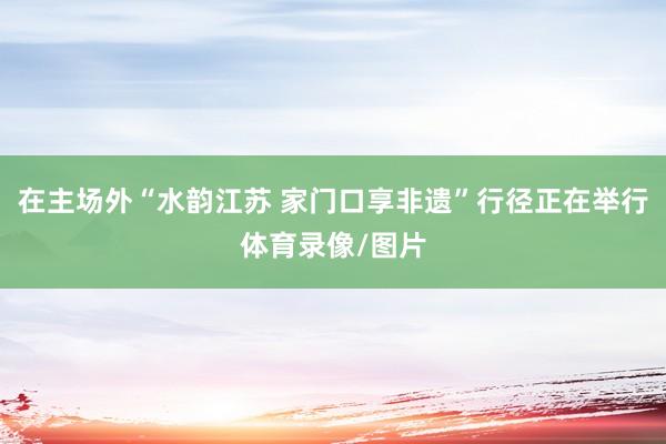 在主场外“水韵江苏 家门口享非遗”行径正在举行体育录像/图片