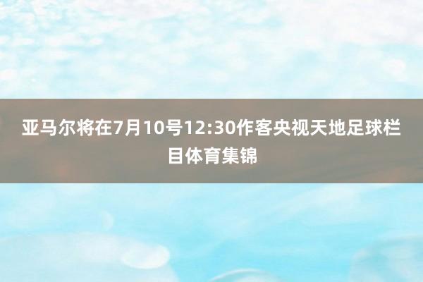 亚马尔将在7月10号12:30作客央视天地足球栏目体育集锦