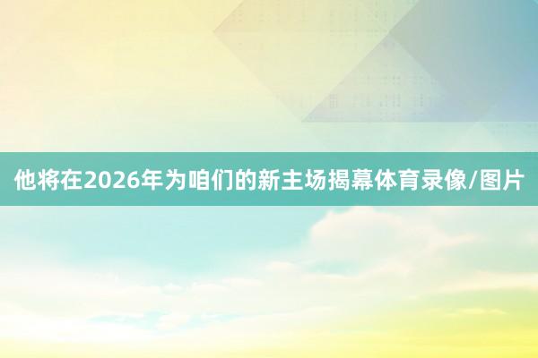 他将在2026年为咱们的新主场揭幕体育录像/图片