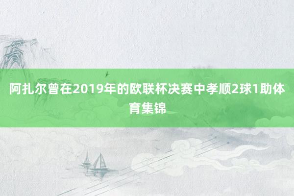 阿扎尔曾在2019年的欧联杯决赛中孝顺2球1助体育集锦