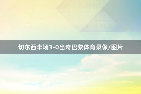 切尔西半场3-0出奇巴黎体育录像/图片