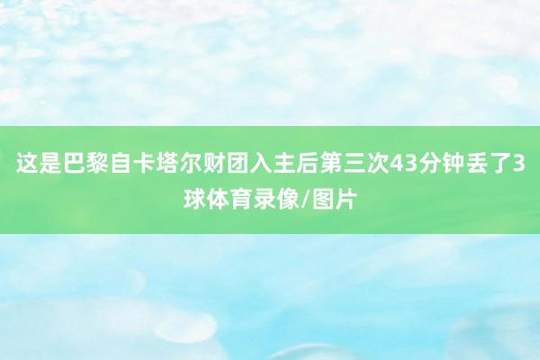 这是巴黎自卡塔尔财团入主后第三次43分钟丢了3球体育录像/图片
