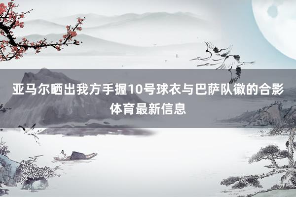亚马尔晒出我方手握10号球衣与巴萨队徽的合影体育最新信息