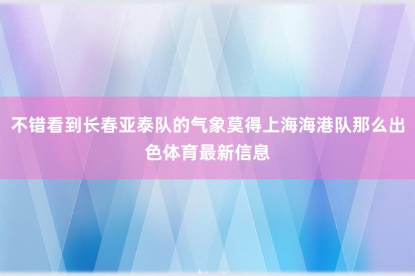 不错看到长春亚泰队的气象莫得上海海港队那么出色体育最新信息