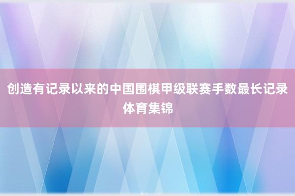 创造有记录以来的中国围棋甲级联赛手数最长记录体育集锦