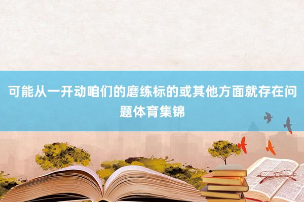 可能从一开动咱们的磨练标的或其他方面就存在问题体育集锦