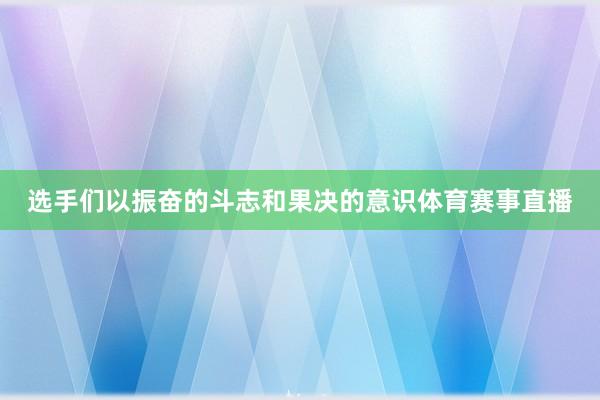选手们以振奋的斗志和果决的意识体育赛事直播
