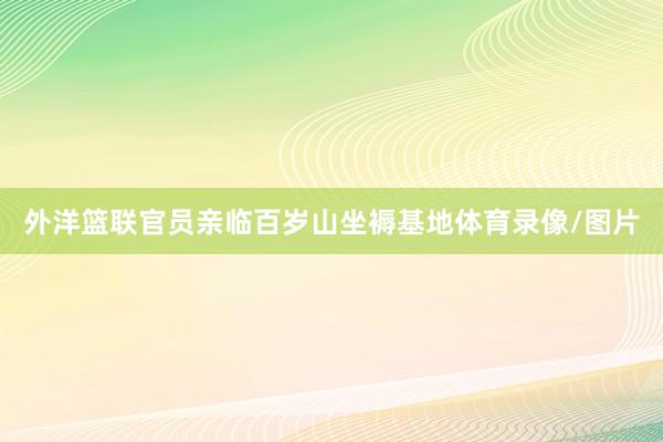 外洋篮联官员亲临百岁山坐褥基地体育录像/图片