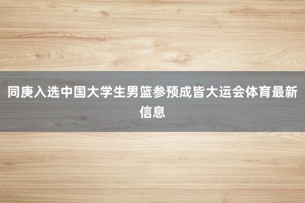 同庚入选中国大学生男篮参预成皆大运会体育最新信息