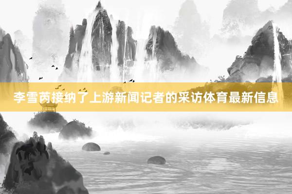 李雪芮接纳了上游新闻记者的采访体育最新信息