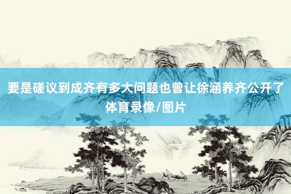 要是磋议到成齐有多大问题也曾让徐涵养齐公开了体育录像/图片