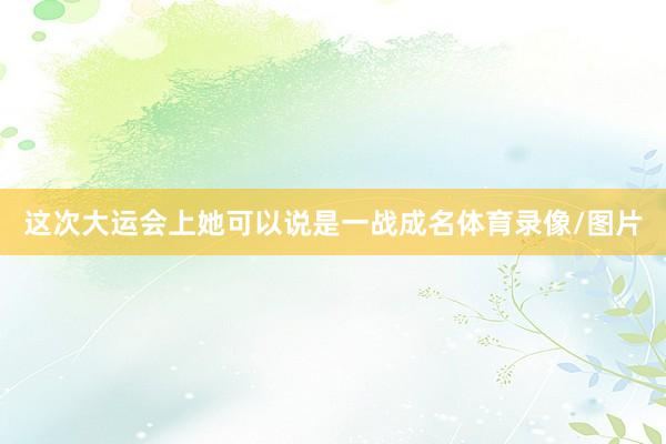 这次大运会上她可以说是一战成名体育录像/图片