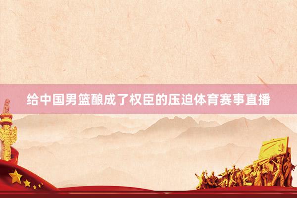 给中国男篮酿成了权臣的压迫体育赛事直播