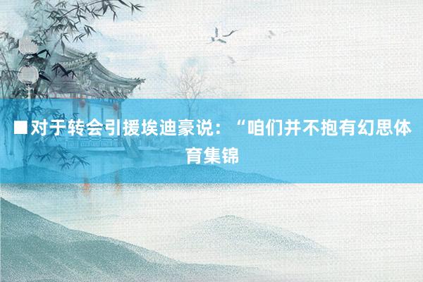 ■对于转会引援埃迪豪说：“咱们并不抱有幻思体育集锦