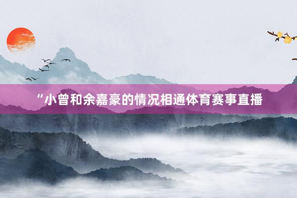 “小曾和余嘉豪的情况相通体育赛事直播