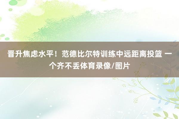 晋升焦虑水平！范德比尔特训练中远距离投篮 一个齐不丢体育录像/图片