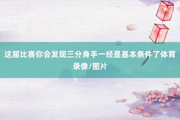 这届比赛你会发现三分身手一经是基本条件了体育录像/图片