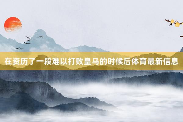 在资历了一段难以打败皇马的时候后体育最新信息