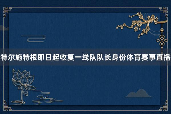 特尔施特根即日起收复一线队队长身份体育赛事直播
